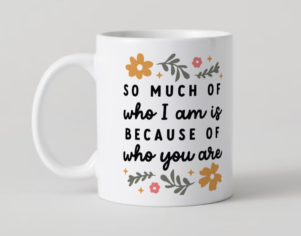 11oz Mug - So Much Of Who I Am, Is Because Of Who You are